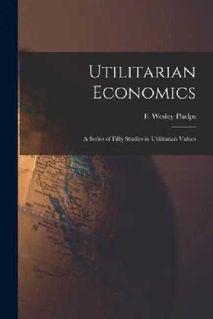 Utilitarian Economics; a Series of Fifty Studies in Utilitarian Values by F. Wesley (Frank Wesley) Phelps