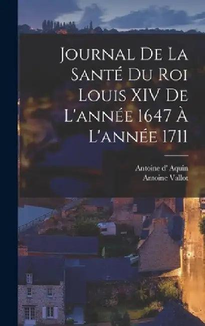 Journal de la santé du roi Louis XIV de l'année 1647 à l'année 1711 by Vallot Antoine