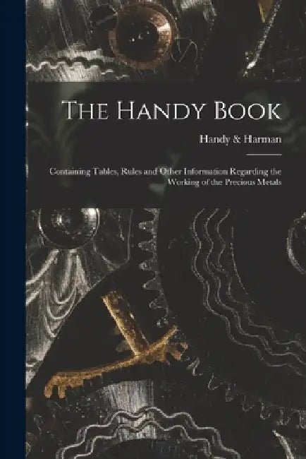 The Handy Book; Containing Tables, Rules and Other Information Regarding the Working of the Precious Metals by Handy & Harman (Firm)
