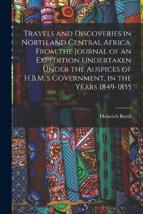 Travels and Discoveries in North and Central Africa. From the Journal of an Expedition Undertaken Under the Auspices of H.B.M.'s Government, in the Ye by Heinrich Barth