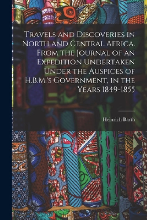 Travels and Discoveries in North and Central Africa. From the Journal of an Expedition Undertaken Under the Auspices of H.B.M.'s Government, in the Ye by Heinrich Barth