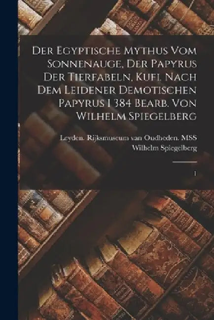 Der egyptische Mythus vom Sonnenauge, der Papyrus der Tierfabeln, Kufi. Nach dem Leidener demotischen Papyrus I 384 bearb. von Wilhelm Spiegelberg: 1 by Wilhelm Spiegelberg