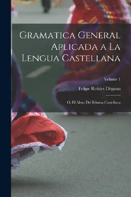 Gramatica general aplicada a la lengua Castellana; o, El alma del idioma Castellana; Volume 1 by Robles Dégano Felipe