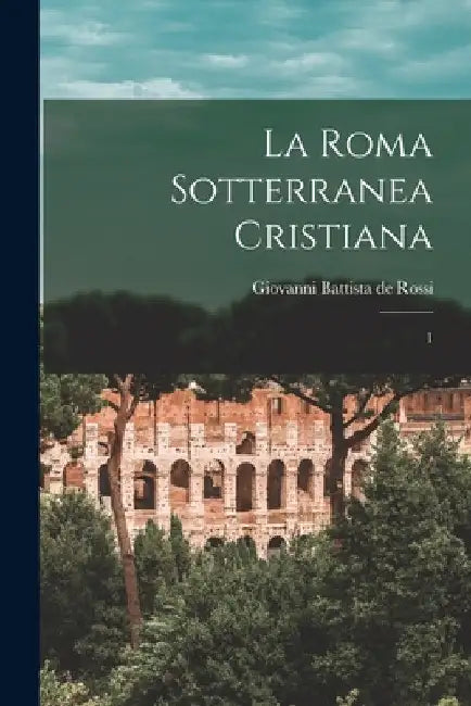 La Roma sotterranea cristiana: 1 by Giovanni Battista De Rossi