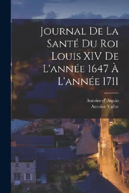 Journal de la santé du roi Louis XIV de l'année 1647 à l'année 1711 by Vallot Antoine
