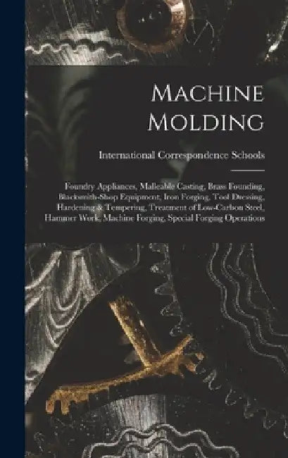 Machine Molding; Foundry Appliances, Malleable Casting, Brass Founding, Blacksmith-shop Equipment, Iron Forging, Tool Dressing, Hardening & Tempering, by International Correspondence Schools