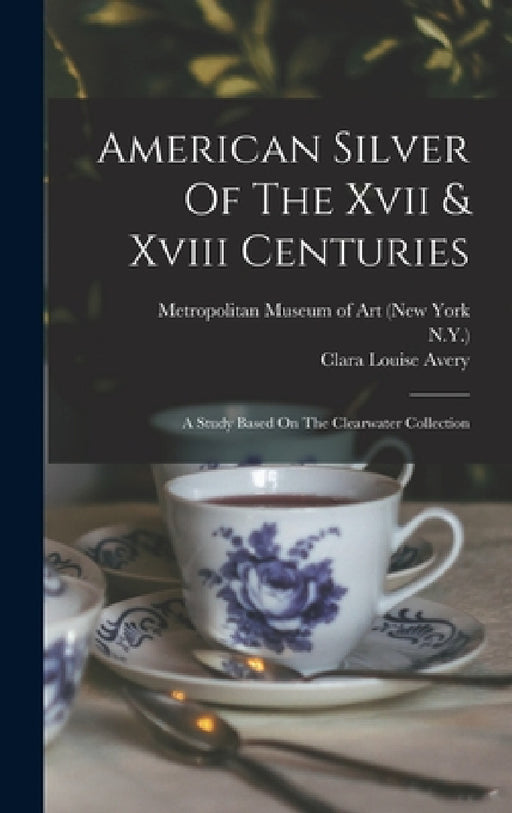 American Silver Of The Xvii & Xviii Centuries: A Study Based On The Clearwater Collection by Alphonso Trumpbour Clearwater, Clara Louise Avery, Metropolitan Museum of Art (New York