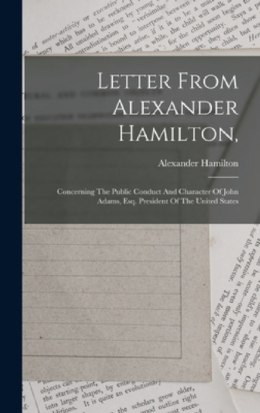 Letter From Alexander Hamilton,: Concerning The Public Conduct And Character Of John Adams, Esq. President Of The United States by Alexander Hamilton