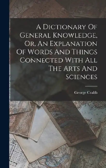 A Dictionary Of General Knowledge, Or, An Explanation Of Words And Things Connected With All The Arts And Sciences by George Crabb