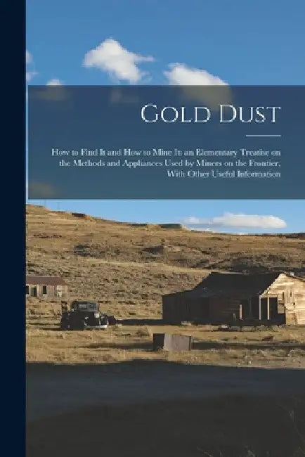 Gold Dust: How to Find it and How to Mine it: an Elementary Treatise on the Methods and Appliances Used by Miners on the Frontier by Anonymous