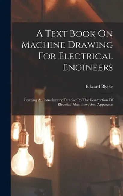 A Text Book On Machine Drawing For Electrical Engineers: Forming An Introductory Treatise On The Constuction Of Electrical Machinery And Apparatus by Edward Blythe