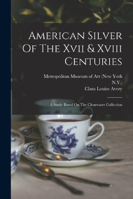 American Silver Of The Xvii & Xviii Centuries: A Study Based On The Clearwater Collection by Alphonso Trumpbour Clearwater, Clara Louise Avery, Metropolitan Museum of Art (New York