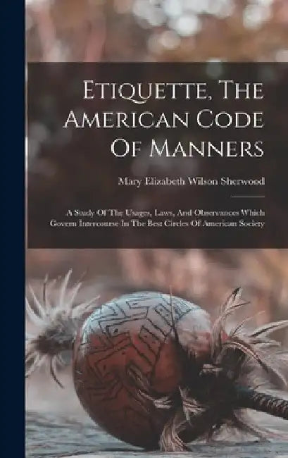 Etiquette, The American Code Of Manners: A Study Of The Usages, Laws, And Observances Which Govern Intercourse In The Best Circles Of American Society by Mary Elizabeth Wilson Sherwood