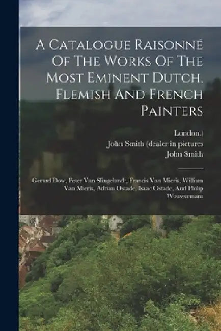 A Catalogue Raisonné Of The Works Of The Most Eminent Dutch, Flemish And French Painters: Gerard Dow, Peter Van Slingelandt, Francis Van Mieris, Willi by John Smith