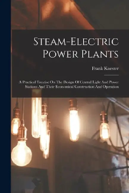 Steam-electric Power Plants: A Practical Treatise On The Design Of Central Light And Power Stations And Their Economical Construction And Operation by Frank Koester