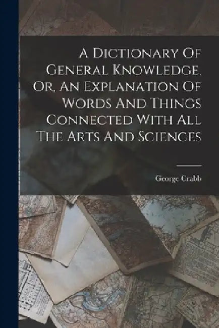 A Dictionary Of General Knowledge, Or, An Explanation Of Words And Things Connected With All The Arts And Sciences by George Crabb