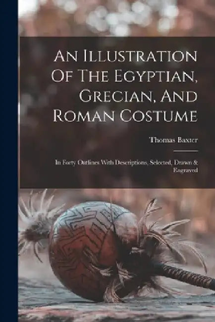 An Illustration Of The Egyptian, Grecian, And Roman Costume: In Forty Outlines With Descriptions, Selected, Drawn & Engraved by Thomas Baxter