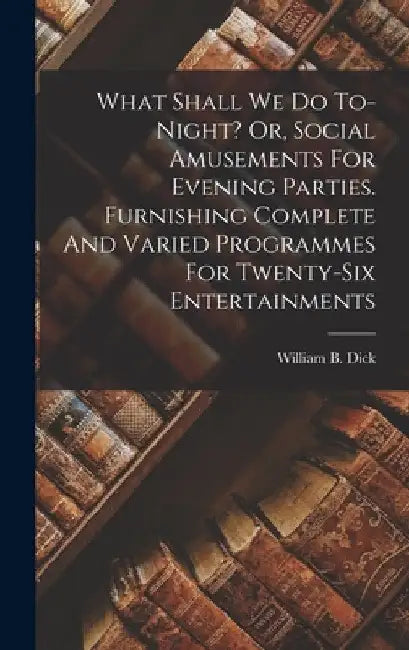 What Shall We Do To-night? Or, Social Amusements For Evening Parties. Furnishing Complete And Varied Programmes For Twenty-six Entertainments by William B. (William Brisbane) Dick