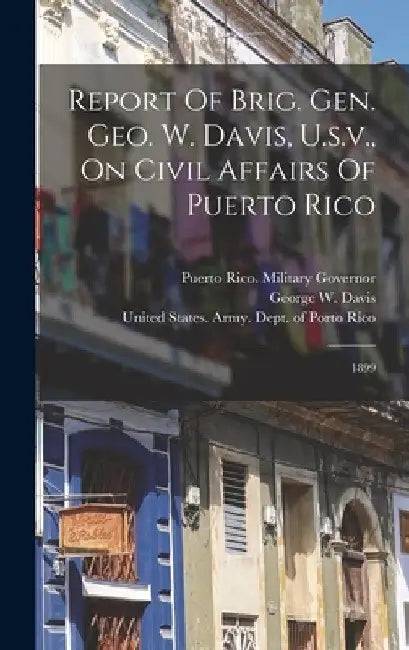 Report Of Brig. Gen. Geo. W. Davis, U.s.v., On Civil Affairs Of Puerto Rico: 1899 by Puerto Rico Military Governor (1899-