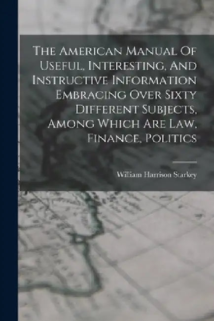 The American Manual Of Useful, Interesting, And Instructive Information Embracing Over Sixty Different Subjects, Among Which Are Law, Finance, Politic by William Harrison Starkey