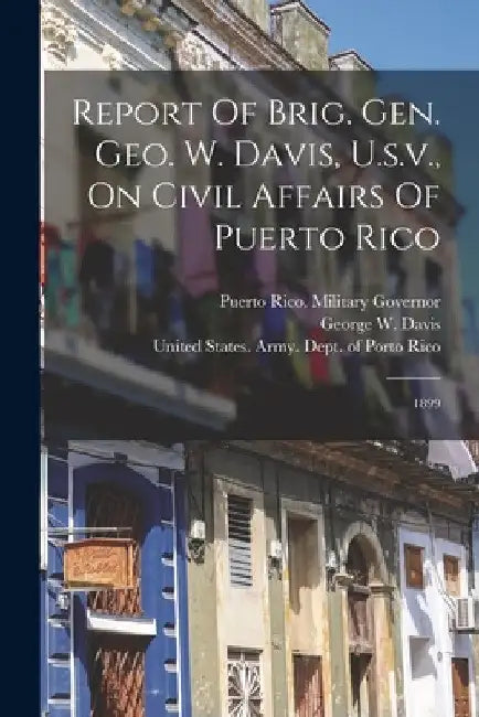 Report Of Brig. Gen. Geo. W. Davis, U.s.v., On Civil Affairs Of Puerto Rico: 1899 by Puerto Rico Military Governor (1899-