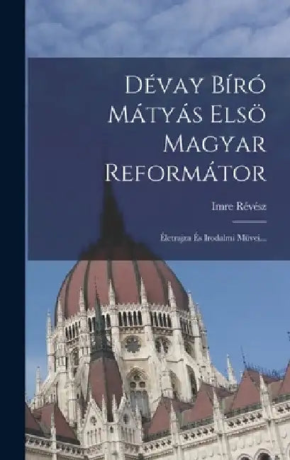 Dévay Bíró Mátyás Elsö Magyar Reformátor: Életrajza És Irodalmi Müvei... by Imre Révész
