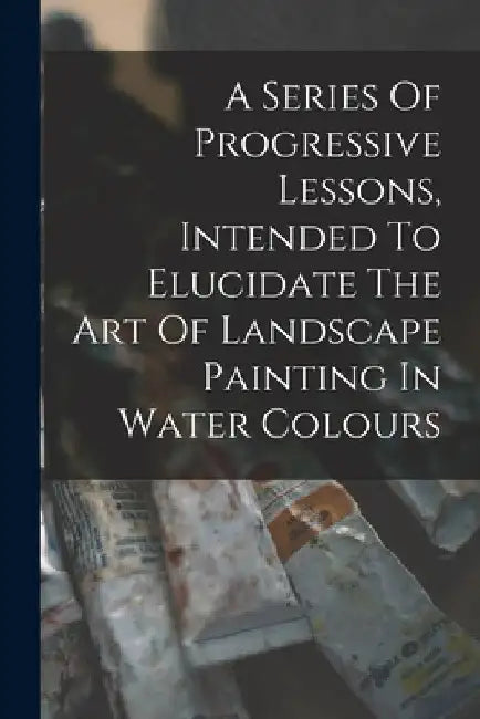 A Series Of Progressive Lessons, Intended To Elucidate The Art Of Landscape Painting In Water Colours by Anonymous