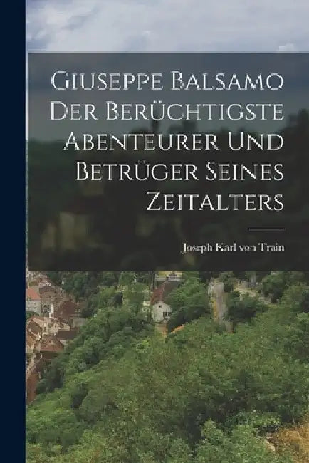 Giuseppe Balsamo der berüchtigste Abenteurer und Betrüger seines Zeitalters by Joseph Karl Von Train