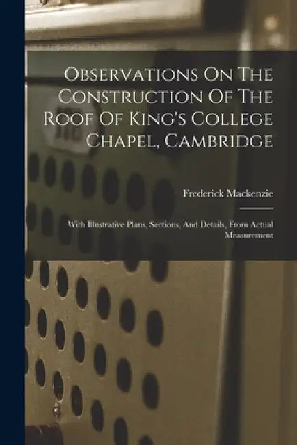 Observations On The Construction Of The Roof Of King's College Chapel, Cambridge: With Illustrative Plans, Sections, And Details, From Actual Measurem by Frederick MacKenzie