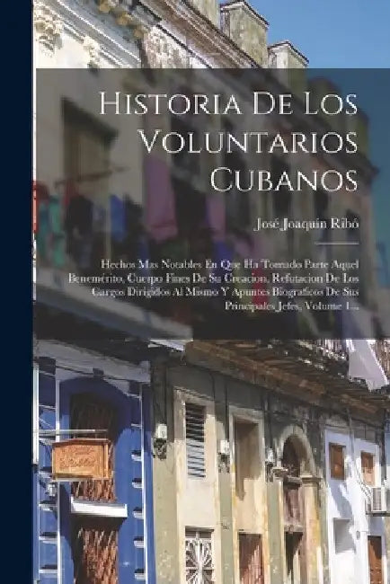 Historia De Los Voluntarios Cubanos: Hechos Mas Notables En Que Ha Tomado Parte Aquel Benemérito, Cuerpo Fines De Su Creacion, Refutacion De Los Cargo by José Joaquín Ribó