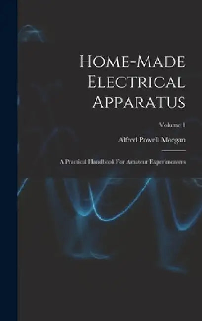 Home-made Electrical Apparatus: A Practical Handbook For Amateur Experimenters; Volume 1 by Alfred Powell Morgan