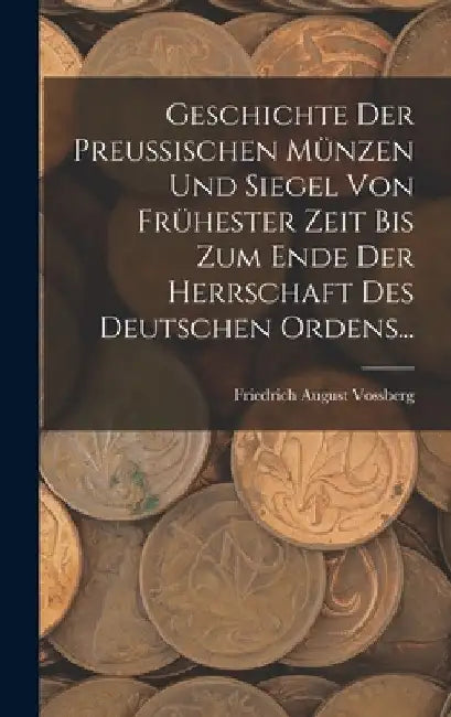 Geschichte Der Preussischen Münzen Und Siegel Von Frühester Zeit Bis Zum Ende Der Herrschaft Des Deutschen Ordens... by Friedrich August Vossberg