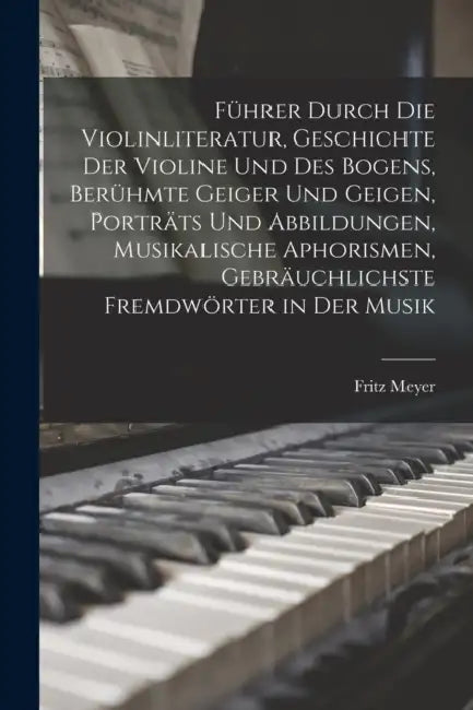 Führer durch die Violinliteratur, Geschichte der Violine und des Bogens, berühmte Geiger und Geigen, Porträts und Abbildungen, musikalische Aphorismen by Fritz Meyer