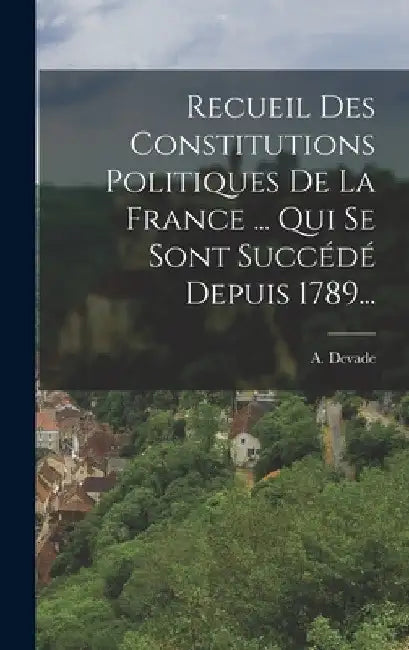 Recueil Des Constitutions Politiques De La France ... Qui Se Sont Succédé Depuis 1789... by A. Devade