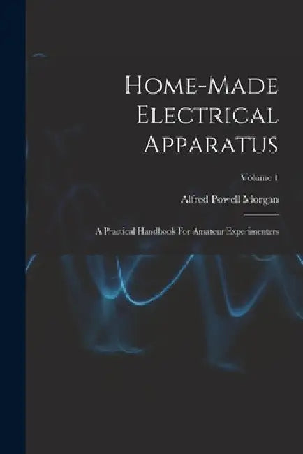 Home-made Electrical Apparatus: A Practical Handbook For Amateur Experimenters; Volume 1 by Alfred Powell Morgan