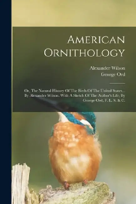 American Ornithology: Or, The Natural History Of The Birds Of The United States... By Alexander Wilson. With A Sketch Of The Author's Life, by Alexander Wilson