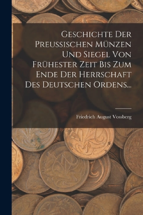 Geschichte Der Preussischen Münzen Und Siegel Von Frühester Zeit Bis Zum Ende Der Herrschaft Des Deutschen Ordens... by Friedrich August Vossberg