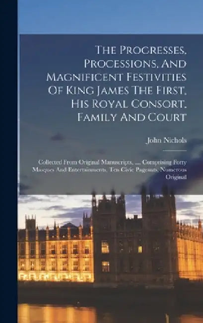 The Progresses, Processions, And Magnificent Festivities Of King James The First, His Royal Consort, Family And Court: Collected From Original Manuscr by John Nichols