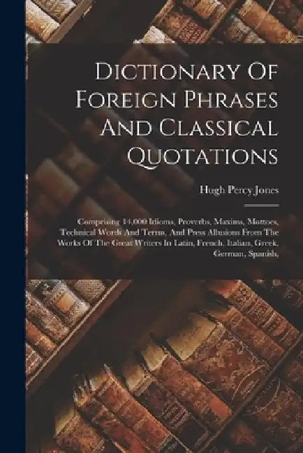 Dictionary Of Foreign Phrases And Classical Quotations: Comprising 14,000 Idioms, Proverbs, Maxims, Mottoes, Technical Words And Terms, And Press Allu by Hugh Percy Jones