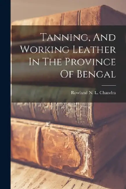 Tanning, And Working Leather In The Province Of Bengal by Rowland N L Chandra