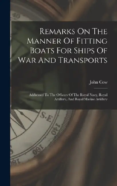 Remarks On The Manner Of Fitting Boats For Ships Of War And Transports: Addressed To The Officers Of The Royal Navy, Royal Artillery, And Royal Marine by John Cow