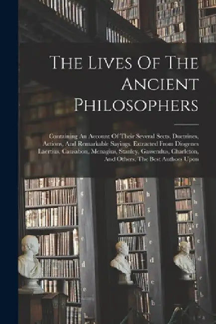 The Lives Of The Ancient Philosophers: Containing An Account Of Their Several Sects, Doctrines, Actions, And Remarkable Sayings. Extracted From Diogen by Anonymous