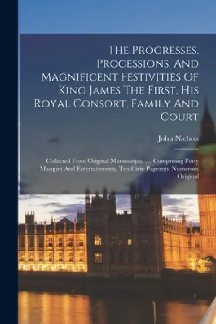 The Progresses, Processions, And Magnificent Festivities Of King James The First, His Royal Consort, Family And Court: Collected From Original Manuscr by John Nichols