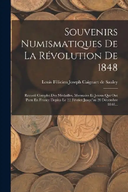 Souvenirs Numismatiques De La Révolution De 1848: Recueil Complet Des Médailles, Monnaies Et Jetons Qui Ont Paru En France Depius Le 22 Février Jusqu' by Louis Félicien Joseph Caignart de Saulc