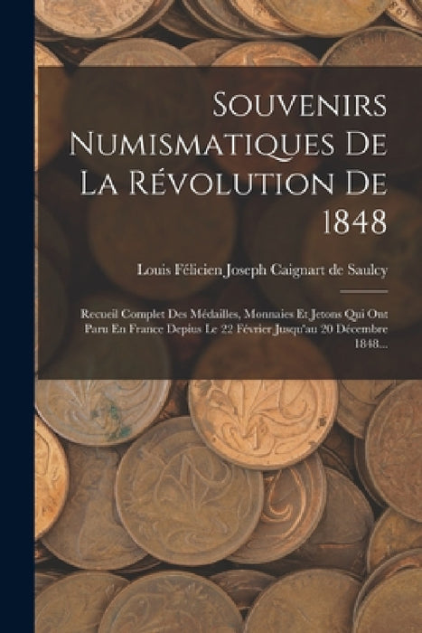 Souvenirs Numismatiques De La Révolution De 1848: Recueil Complet Des Médailles, Monnaies Et Jetons Qui Ont Paru En France Depius Le 22 Février Jusqu' by Louis Félicien Joseph Caignart de Saulc