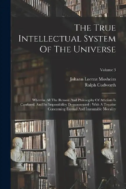 The True Intellectual System Of The Universe: Wherein All The Reason And Philosophy Of Atheism Is Confuted, And Its Impossibility Demonstrated: With A by Ralph Cudworth