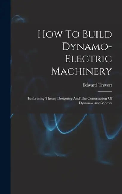 How To Build Dynamo-electric Machinery: Embracing Theory Designing And The Construction Of Dynamos And Motors by Edward Trevert