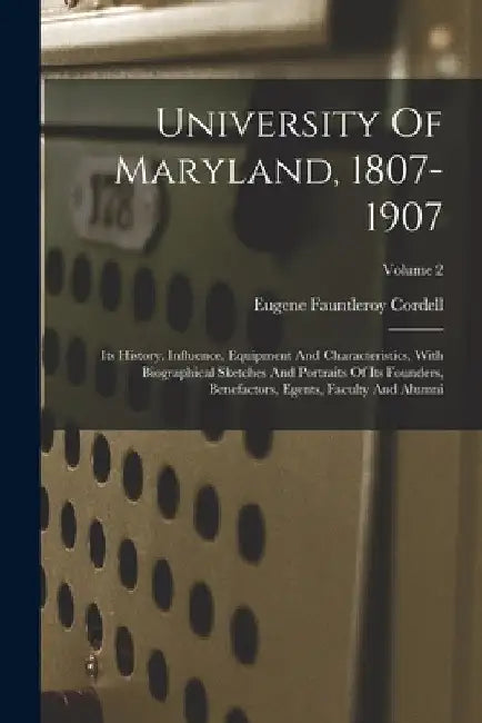 University Of Maryland, 1807-1907: Its History, Influence, Equipment And Characteristics, With Biographical Sketches And Portraits Of Its Founders, Be by Eugene Fauntleroy Cordell