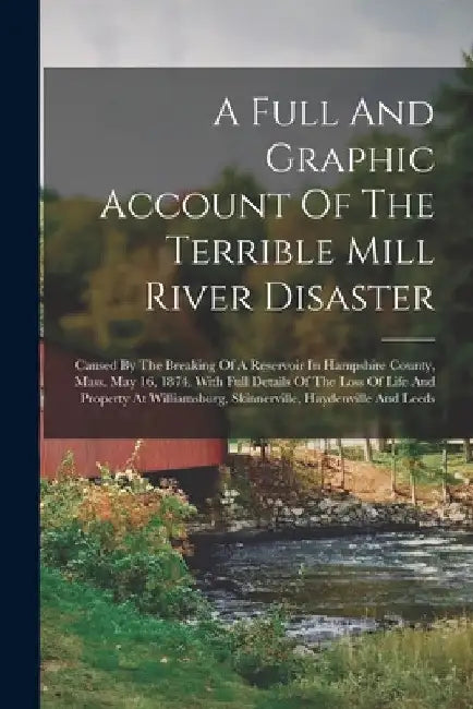 A Full And Graphic Account Of The Terrible Mill River Disaster: Caused By The Breaking Of A Reservoir In Hampshire County, Mass. May 16, 1874. With Fu by Anonymous