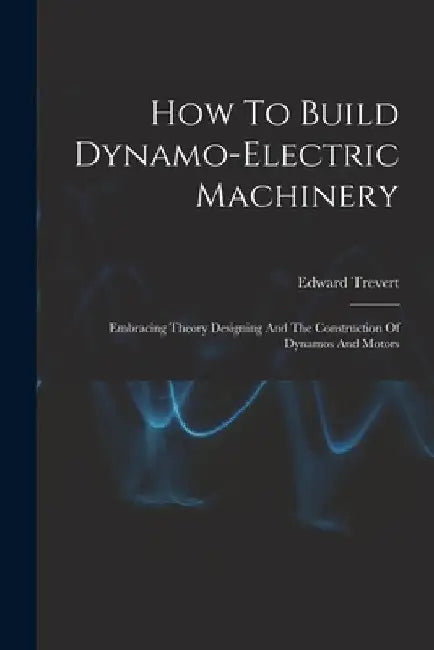 How To Build Dynamo-electric Machinery: Embracing Theory Designing And The Construction Of Dynamos And Motors by Edward Trevert
